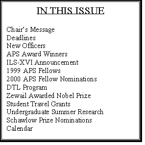 Text Box: IN THIS ISSUE

Chairs Message	1
Deadlines	2
New Officers	3
APS Award Winners	4
ILS-XVI Announcement	6
1999 APS Fellows	7
2000 APS Fellow Nominations	8
DTL Program	8
Zewail Awarded Nobel Prize	9
Student Travel Grants	10
Undergraduate Summer Research 	10
Schawlow Prize Nominations	11
Calendar	11




