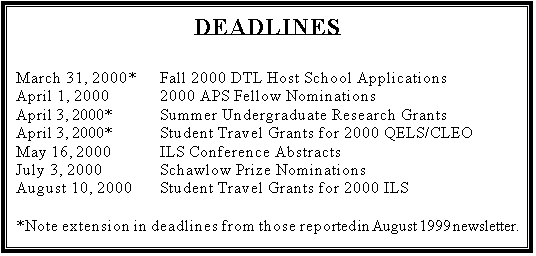 Text Box: DEADLINES

March 31, 2000*	Fall 2000 DTL Host School Applications
April 1, 2000		2000 APS Fellow Nominations
April 3, 2000*		Summer Undergraduate Research Grants
April 3, 2000*		Student Travel Grants for 2000 QELS/CLEO
May 16, 2000		ILS Conference Abstracts
July 3, 2000		Schawlow Prize Nominations
August 10, 2000	Student Travel Grants for 2000 ILS

*Note extension in deadlines from those reported in August 1999 newsletter.
