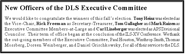 Text Box: New Officers of the DLS Executive Committee

We would like to congratulate the winners of this falls election.  Tony Heinz was elected as the Vice-Chair, Rick Freeman as Secretary-Treasurer, Tom Gallagher and Mark Raizen as Executive Committee Members-at-Large and Carl Lineberger was elected as APS Divisional Councilor.  Their term of office began at the conclusion of the ILS-XV Conference.  We thank the out-going members of the Executive Committee, Paul Houston, Winthrop Smith, Thomas Mossberg, Doreen Weinberger, and Daniel Grischkowsky, for all of their service to the DLS.
