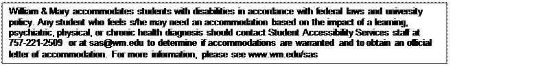 Text Box: William & Mary accommodates students with disabilities in accordance with federal laws and university policy. Any student who feels s/he may need an accommodation based on the impact of a learning, psychiatric, physical, or chronic health diagnosis should contact Student Accessibility Services staff at 757-221-2509 or at sas@wm.edu to determine if accommodations are warranted and to obtain an official letter of accommodation. For more information, please see www.wm.edu/sas